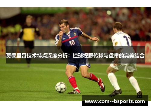 莫德里奇技术特点深度分析：控球视野传球与盘带的完美结合