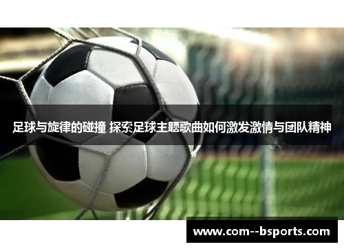 足球与旋律的碰撞 探索足球主题歌曲如何激发激情与团队精神