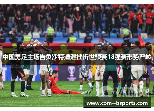 中国男足主场告负沙特遭遇挫折世预赛18强赛形势严峻 中国男足主场告负沙特遭遇挫折世预赛18强赛形势严峻