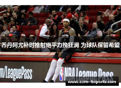 乔丹阿尤补时推射绝平力挽狂澜 为球队保留希望 乔丹阿尤补时推射绝平力挽狂澜 为球队保留希望