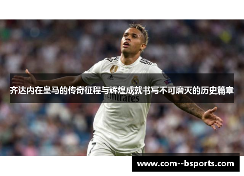 齐达内在皇马的传奇征程与辉煌成就书写不可磨灭的历史篇章