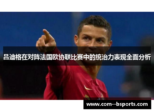吕迪格在对阵法国欧协联比赛中的统治力表现全面分析 吕迪格在对阵法国欧协联比赛中的统治力表现全面分析