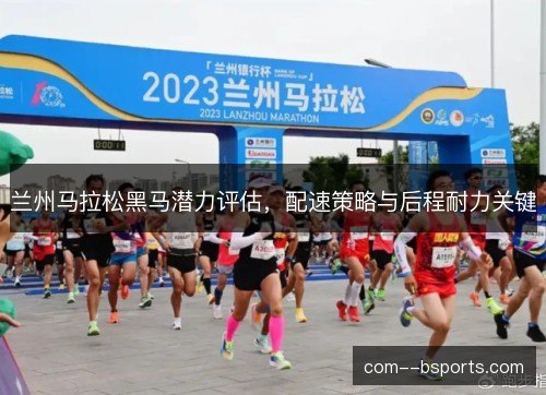 兰州马拉松黑马潜力评估，配速策略与后程耐力关键