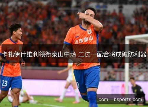 卡扎伊什维利领衔泰山中场 二过一配合将成破防利器 卡扎伊什维利领衔泰山中场 二过一配合将成破防利器